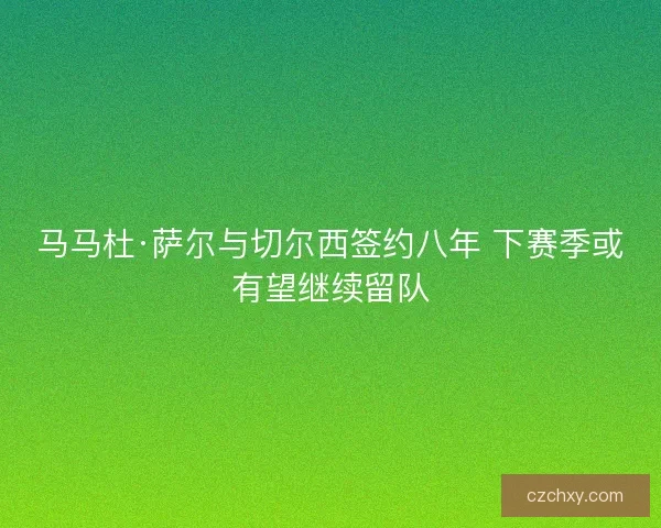 马马杜·萨尔与切尔西签约八年 下赛季或有望继续留队