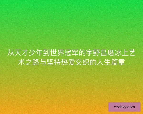 从天才少年到世界冠军的宇野昌磨冰上艺术之路与坚持热爱交织的人生篇章