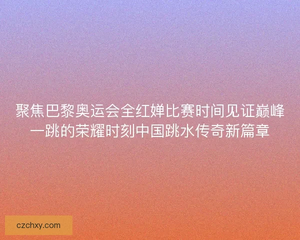聚焦巴黎奥运会全红婵比赛时间见证巅峰一跳的荣耀时刻中国跳水传奇新篇章