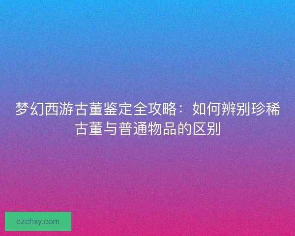 梦幻西游古董鉴定全攻略：如何辨别珍稀古董与普通物品的区别