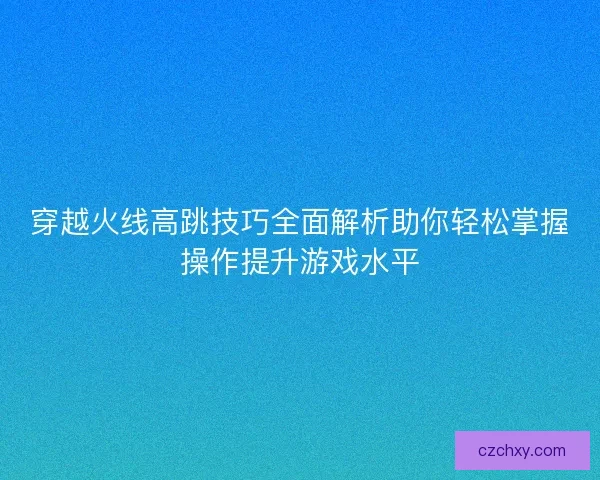 穿越火线高跳技巧全面解析助你轻松掌握操作提升游戏水平