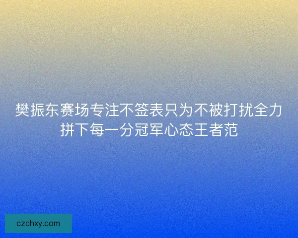 樊振东赛场专注不签表只为不被打扰全力拼下每一分冠军心态王者范