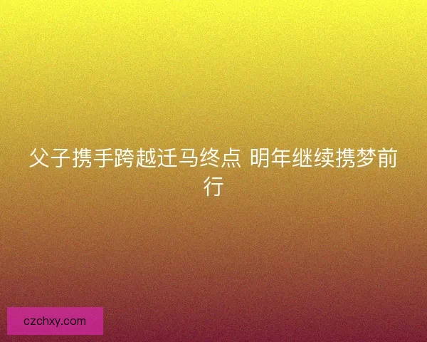 父子携手跨越迁马终点 明年继续携梦前行
