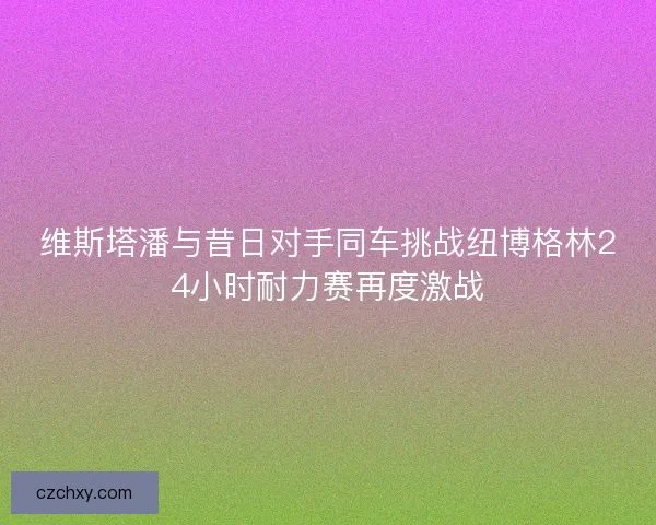 维斯塔潘与昔日对手同车挑战纽博格林24小时耐力赛再度激战