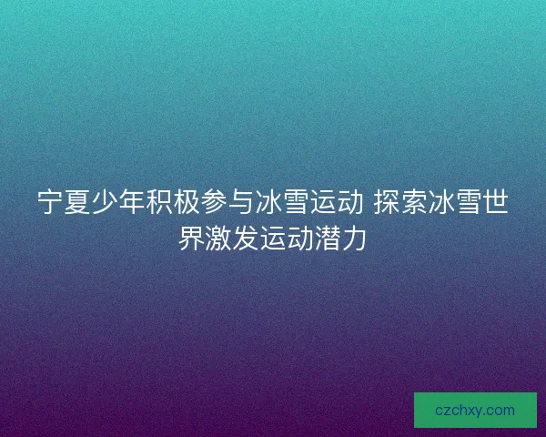 宁夏少年积极参与冰雪运动 探索冰雪世界激发运动潜力