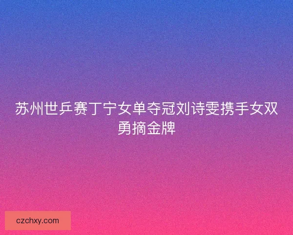 苏州世乒赛丁宁女单夺冠刘诗雯携手女双勇摘金牌
