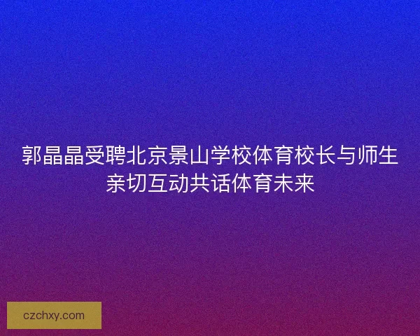 郭晶晶受聘北京景山学校体育校长与师生亲切互动共话体育未来