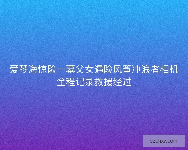 爱琴海惊险一幕父女遇险风筝冲浪者相机全程记录救援经过