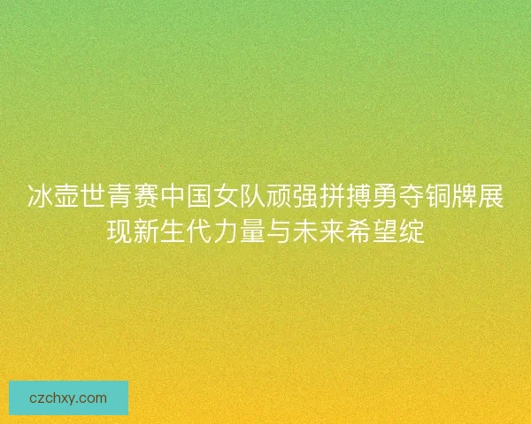 冰壶世青赛中国女队顽强拼搏勇夺铜牌展现新生代力量与未来希望绽
