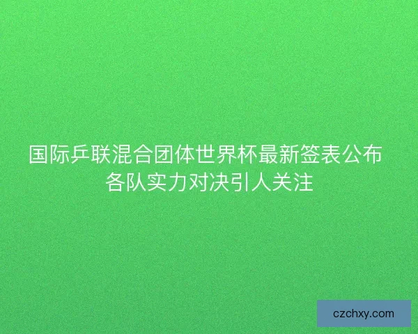 国际乒联混合团体世界杯最新签表公布 各队实力对决引人关注
