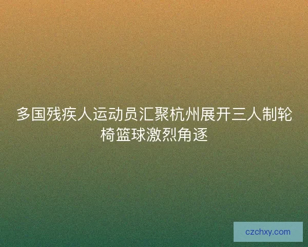 多国残疾人运动员汇聚杭州展开三人制轮椅篮球激烈角逐