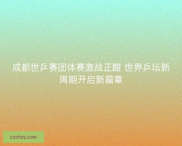 成都世乒赛团体赛激战正酣 世界乒坛新周期开启新篇章