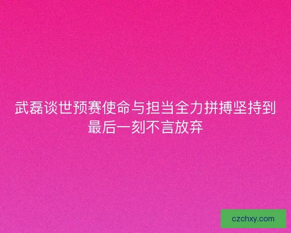 武磊谈世预赛使命与担当全力拼搏坚持到最后一刻不言放弃