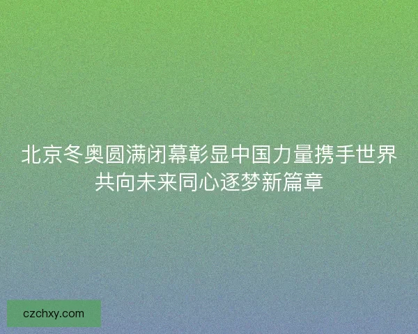 北京冬奥圆满闭幕彰显中国力量携手世界共向未来同心逐梦新篇章