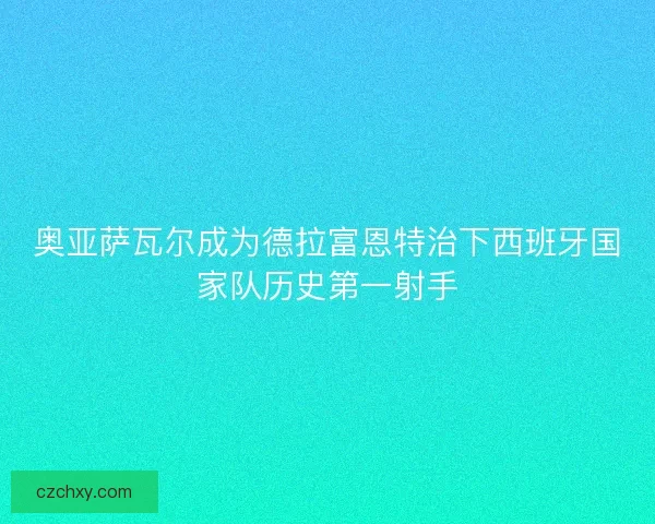奥亚萨瓦尔成为德拉富恩特治下西班牙国家队历史第一射手